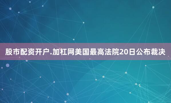 股市配资开户.加杠网　　美国最高法院20日公布裁决
